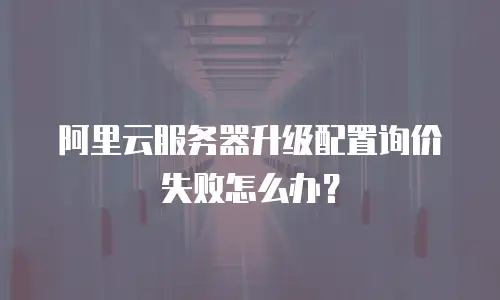 阿里云服务器升级配置询价失败怎么办？