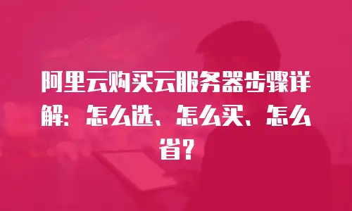 阿里云购买云服务器步骤详解：怎么选、怎么买、怎么省？