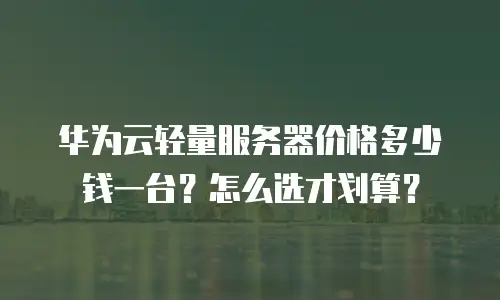 华为云轻量服务器价格多少钱一台？怎么选才划算？