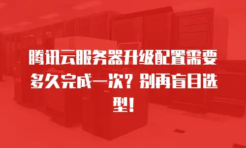 腾讯云服务器升级配置需要多久完成一次？别再盲目选型！