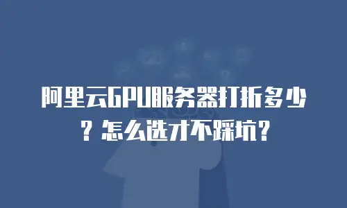 阿里云GPU服务器打折多少？怎么选才不踩坑？
