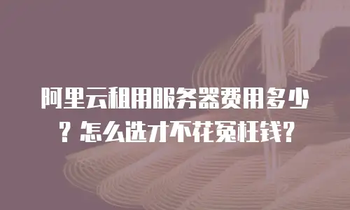 阿里云租用服务器费用多少？怎么选才不花冤枉钱？