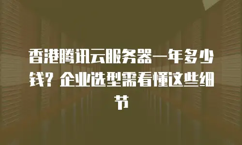 香港腾讯云服务器一年多少钱？企业选型需看懂这些细节