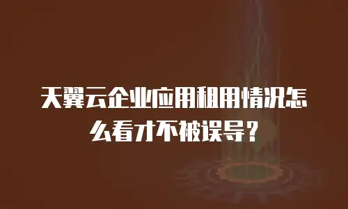 天翼云企业应用租用情况怎么看才不被误导？
