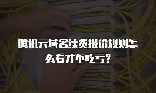 腾讯云域名续费报价规则怎么看才不吃亏？