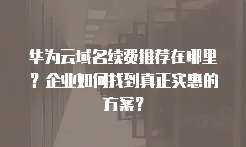 华为云域名续费推荐在哪里？企业如何找到真正实惠的方案？