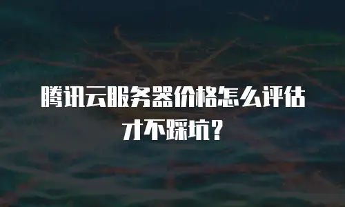 腾讯云服务器价格怎么评估才不踩坑？