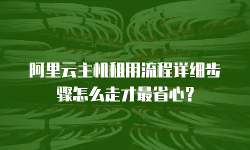 阿里云主机租用流程详细步骤怎么走才最省心？