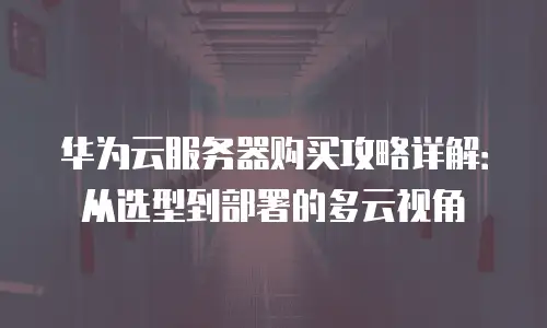 华为云服务器购买攻略详解：从选型到部署的多云视角