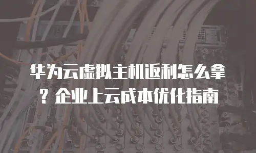华为云虚拟主机返利怎么拿？企业上云成本优化指南