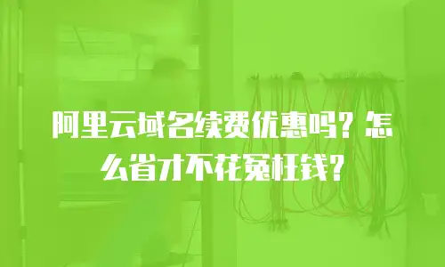 阿里云域名续费优惠吗？怎么省才不花冤枉钱？