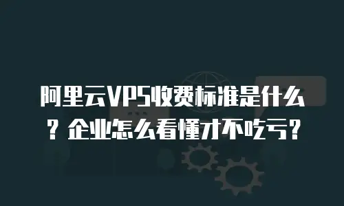 阿里云VPS收费标准是什么？企业怎么看懂才不吃亏？