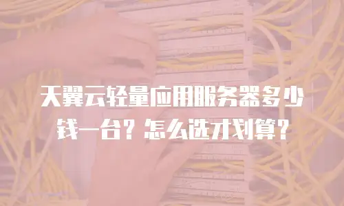 天翼云轻量应用服务器多少钱一台？怎么选才划算？