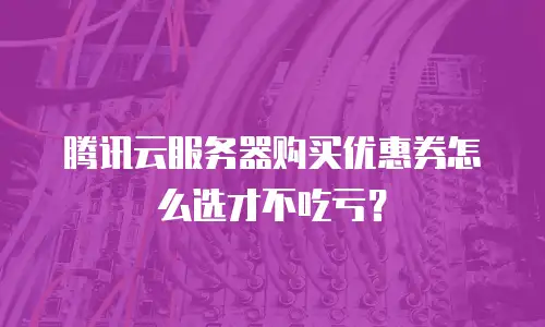 腾讯云服务器购买优惠券怎么选才不吃亏？