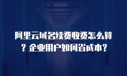 阿里云域名续费收费怎么算？企业用户如何省成本？