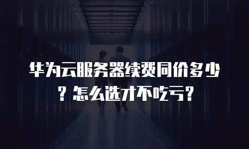 华为云服务器续费同价多少？怎么选才不吃亏？