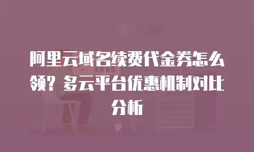 阿里云域名续费代金券怎么领？多云平台优惠机制对比分析