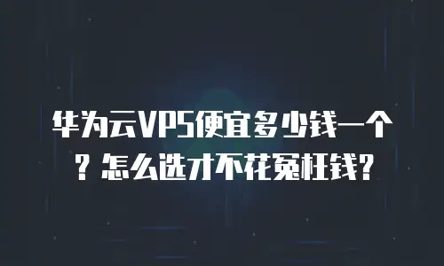 华为云VPS便宜多少钱一个？怎么选才不花冤枉钱？