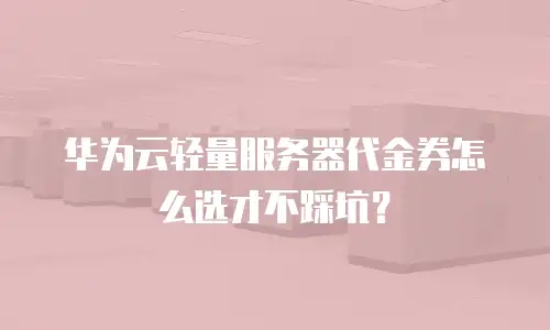 华为云轻量服务器代金券怎么选才不踩坑？
