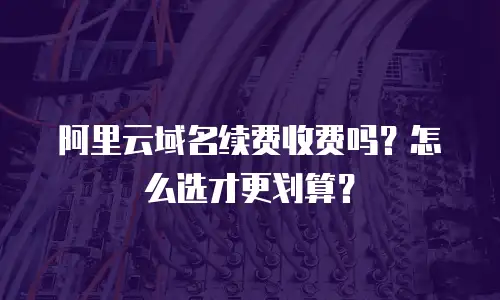 阿里云域名续费收费吗？怎么选才更划算？