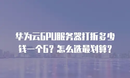 华为云GPU服务器打折多少钱一个G？怎么选最划算？