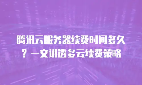 腾讯云服务器续费时间多久？一文讲透多云续费策略