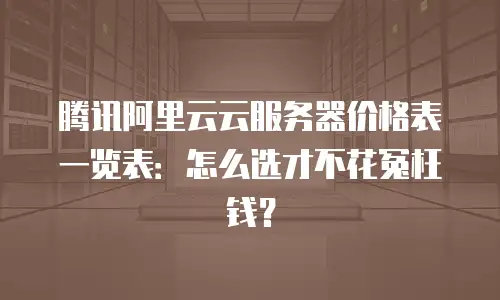 腾讯阿里云云服务器价格表一览表：怎么选才不花冤枉钱？