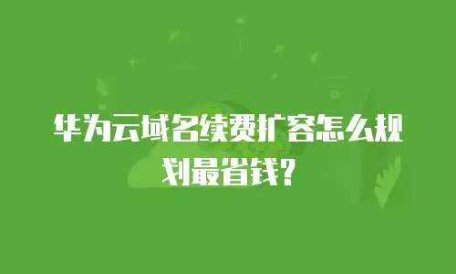 华为云域名续费扩容怎么规划最省钱？