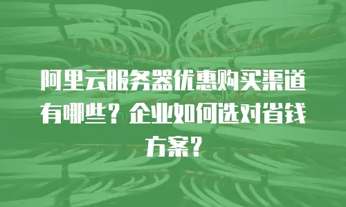 阿里云服务器优惠购买渠道有哪些？企业如何选对省钱方案？