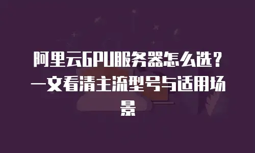 阿里云GPU服务器怎么选？一文看清主流型号与适用场景