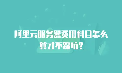 阿里云服务器费用科目怎么算才不踩坑？