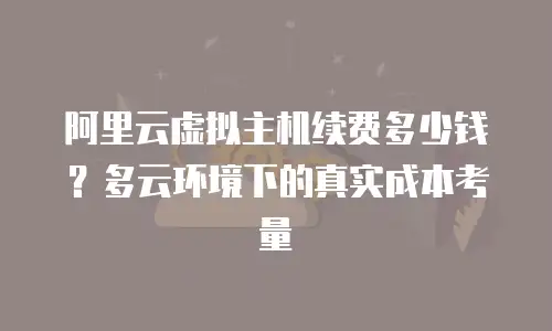 阿里云虚拟主机续费多少钱？多云环境下的真实成本考量