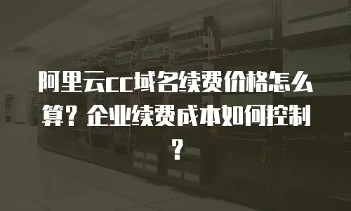 阿里云cc域名续费价格怎么算？企业续费成本如何控制？