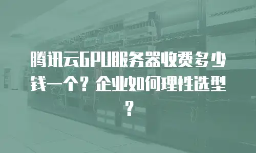腾讯云GPU服务器收费多少钱一个？企业如何理性选型？