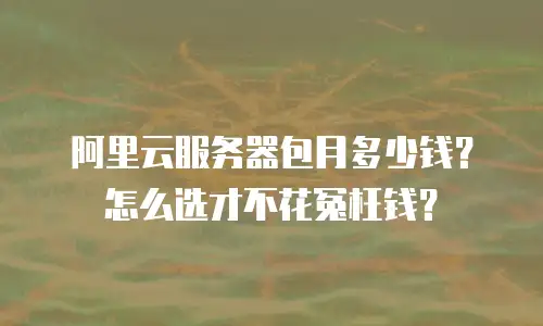 阿里云服务器包月多少钱？怎么选才不花冤枉钱？