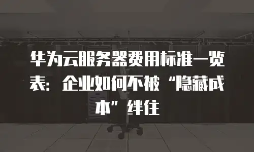 华为云服务器费用标准一览表：企业如何不被“隐藏成本”绊住