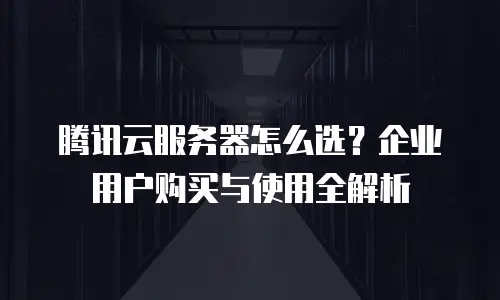 腾讯云服务器怎么选？企业用户购买与使用全解析
