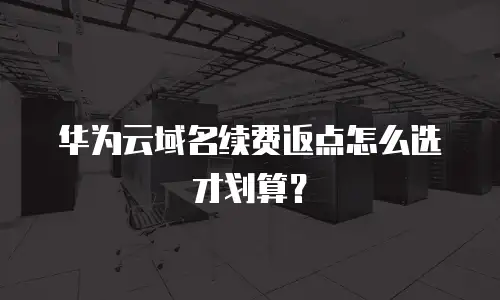 华为云域名续费返点怎么选才划算？