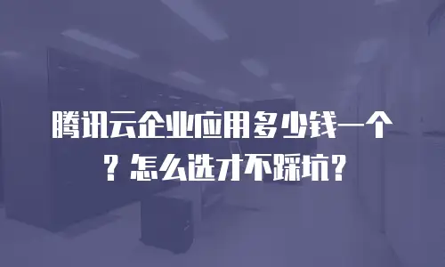 腾讯云企业应用多少钱一个？怎么选才不踩坑？