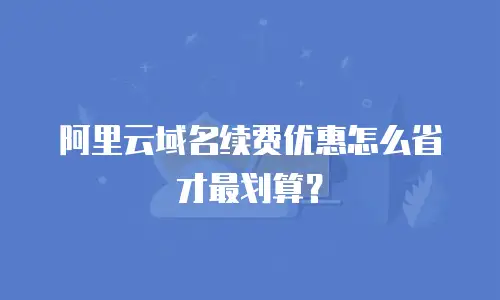 阿里云域名续费优惠怎么省才最划算？