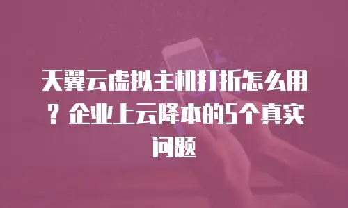 天翼云虚拟主机打折怎么用？企业上云降本的5个真实问题