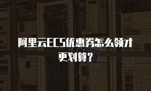 阿里云ECS优惠券怎么领才更划算？