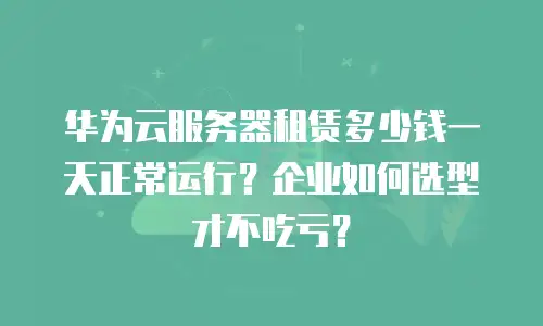 华为云服务器租赁多少钱一天正常运行？企业如何选型才不吃亏？