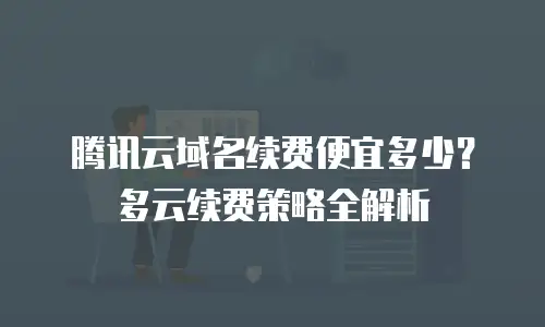 腾讯云域名续费便宜多少？多云续费策略全解析