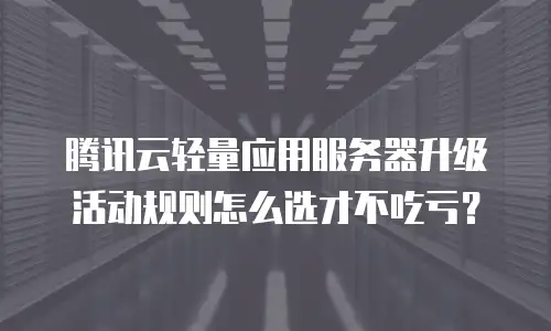 腾讯云轻量应用服务器升级活动规则怎么选才不吃亏？