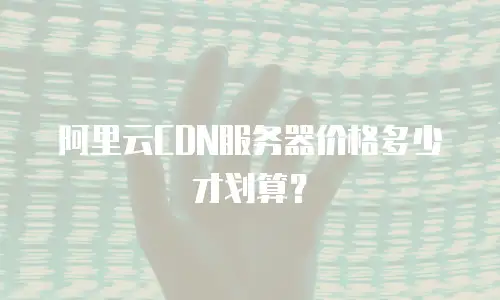 阿里云CDN服务器价格多少才划算？