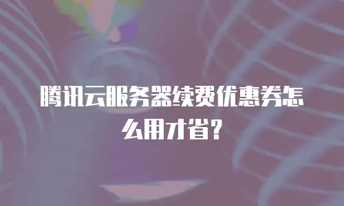 腾讯云服务器续费优惠券怎么用才省？