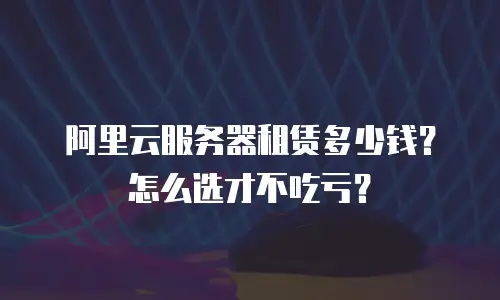 阿里云服务器租赁多少钱？怎么选才不吃亏？