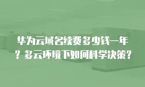 华为云域名续费多少钱一年？多云环境下如何科学决策？