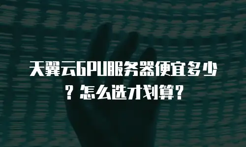 天翼云GPU服务器便宜多少？怎么选才划算？
